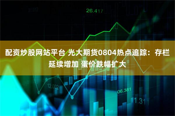 配资炒股网站平台 光大期货0804热点追踪：存栏延续增加 蛋价跌幅扩大