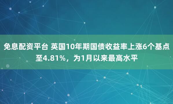 免息配资平台 英国10年期国债收益率上涨6个基点至4.81%，为1月以来最高水平