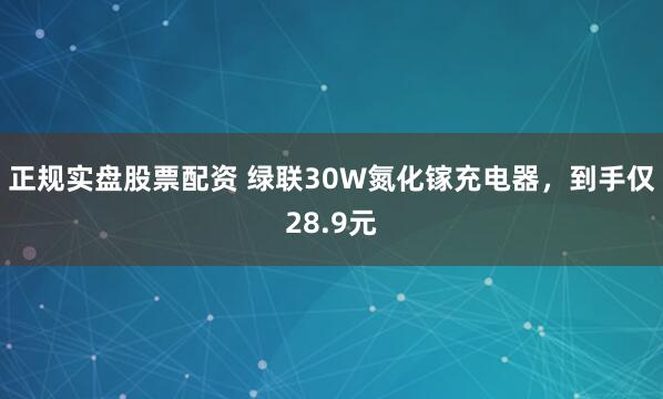 正规实盘股票配资 绿联30W氮化镓充电器，到手仅28.9元