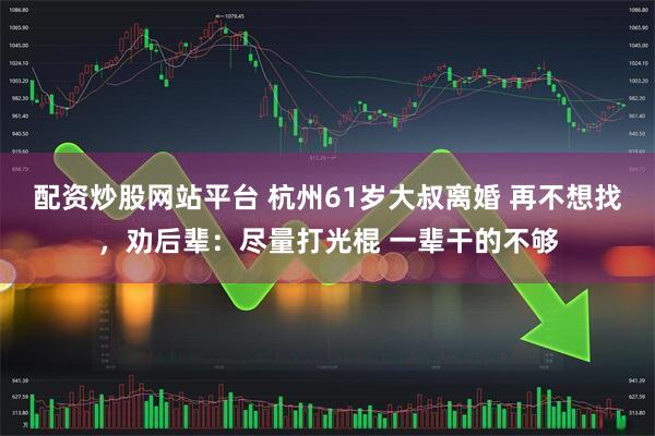配资炒股网站平台 杭州61岁大叔离婚 再不想找，劝后辈：尽量打光棍 一辈干的不够