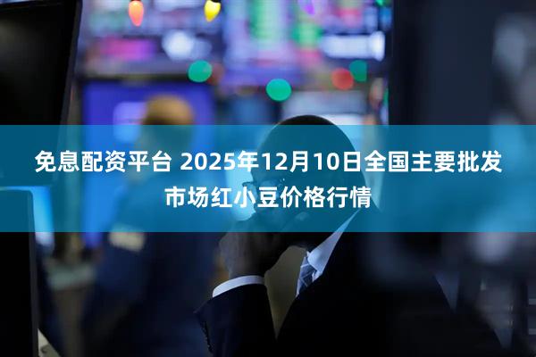 免息配资平台 2025年12月10日全国主要批发市场红小豆价格行情