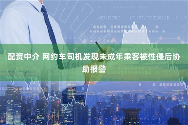 配资中介 网约车司机发现未成年乘客被性侵后协助报警