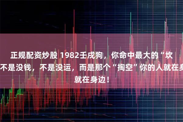 正规配资炒股 1982壬戌狗，你命中最大的“坎”，不是没钱，不是没运，而是那个“掏空”你的人就在身边！