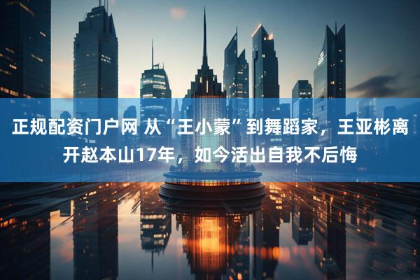正规配资门户网 从“王小蒙”到舞蹈家，王亚彬离开赵本山17年，如今活出自我不后悔