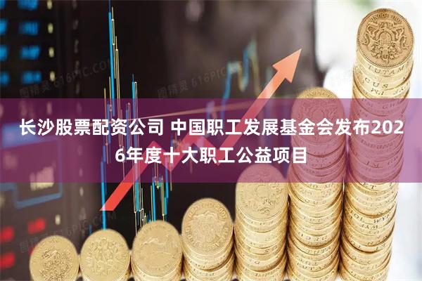 长沙股票配资公司 中国职工发展基金会发布2026年度十大职工公益项目