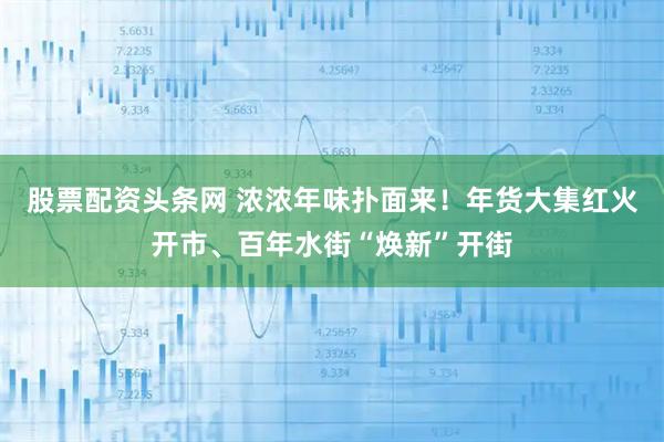 股票配资头条网 浓浓年味扑面来！年货大集红火开市、百年水街“焕新”开街