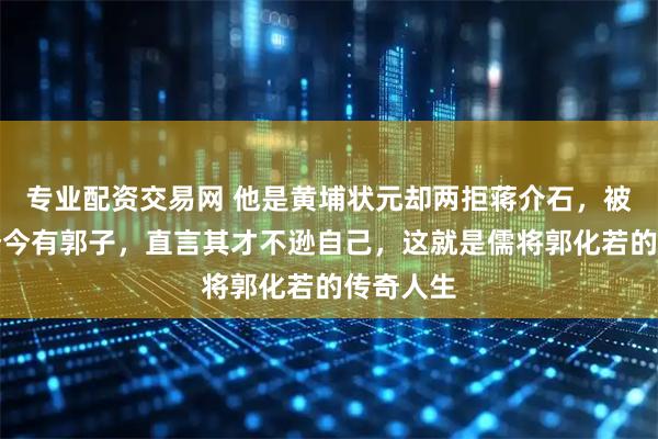 专业配资交易网 他是黄埔状元却两拒蒋介石，被毛主席赞今有郭子，直言其才不逊自己，这就是儒将郭化若的传奇人生