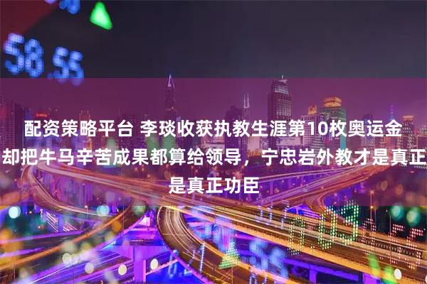 配资策略平台 李琰收获执教生涯第10枚奥运金牌，却把牛马辛苦成果都算给领导，宁忠岩外教才是真正功臣