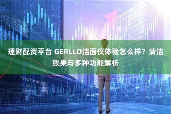 理财配资平台 GERLLO洁面仪体验怎么样？清洁效果与多种功能解析