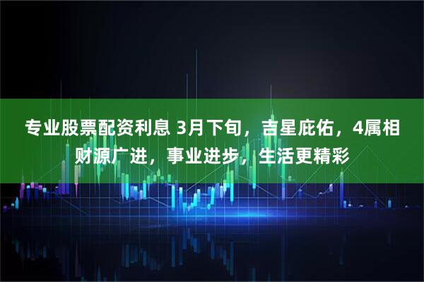 专业股票配资利息 3月下旬，吉星庇佑，4属相财源广进，事业进步，生活更精彩