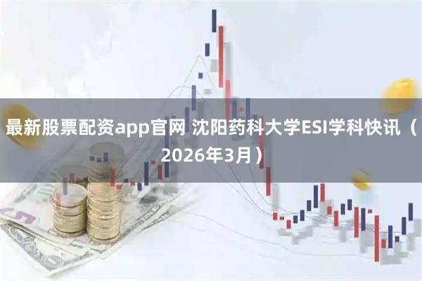 最新股票配资app官网 沈阳药科大学ESI学科快讯（2026年3月）
