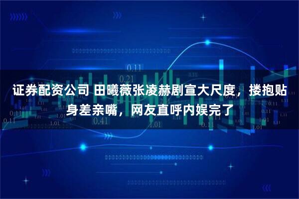 证券配资公司 田曦薇张凌赫剧宣大尺度，搂抱贴身差亲嘴，网友直呼内娱完了