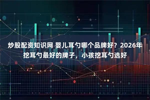 炒股配资知识网 婴儿耳勺哪个品牌好？2026年挖耳勺最好的牌子，小孩挖耳勺选好